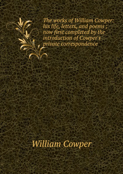 The works of William Cowper: his life, letters, and poems ; now first completed by the introduction of Cowper.s private correspondence