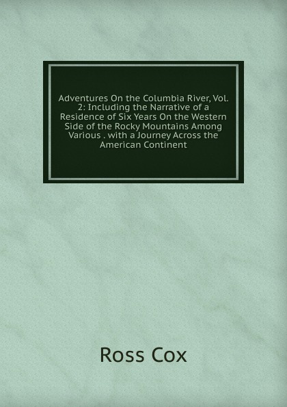 Adventures On the Columbia River, Vol. 2: Including the Narrative of a Residence of Six Years On the Western Side of the Rocky Mountains Among Various . with a Journey Across the American Continent