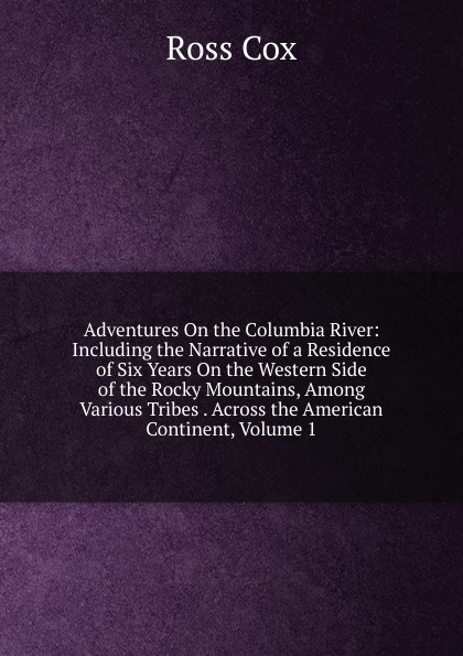 Adventures On the Columbia River: Including the Narrative of a Residence of Six Years On the Western Side of the Rocky Mountains, Among Various Tribes . Across the American Continent, Volume 1