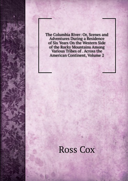 The Columbia River: Or, Scenes and Adventures During a Residence of Six Years On the Western Side of the Rocky Mountains Among Various Tribes of . Across the American Continent, Volume 2