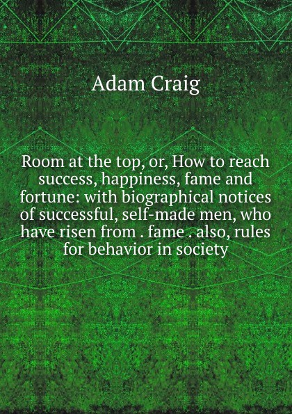 Room at the top, or, How to reach success, happiness, fame and fortune: with biographical notices of successful, self-made men, who have risen from . fame . also, rules for behavior in society