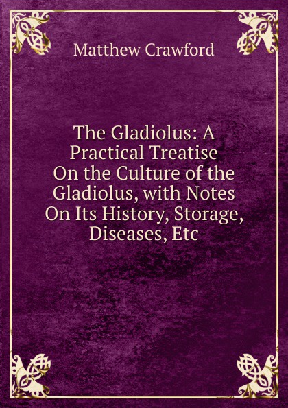 The Gladiolus: A Practical Treatise On the Culture of the Gladiolus, with Notes On Its History, Storage, Diseases, Etc