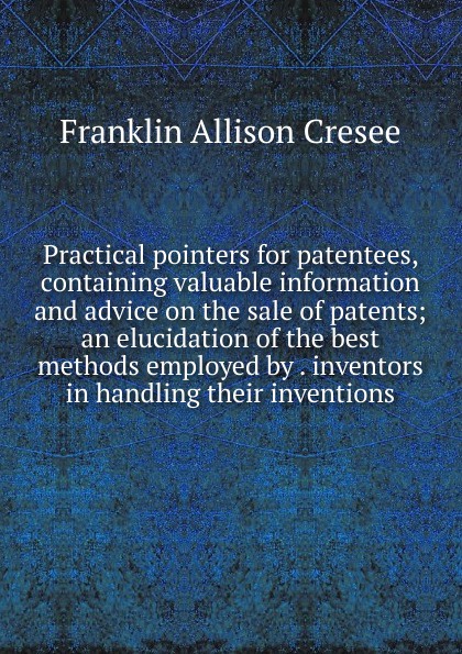 Practical pointers for patentees, containing valuable information and advice on the sale of patents; an elucidation of the best methods employed by . inventors in handling their inventions