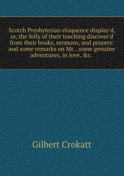 Scotch Presbyterian eloquence display.d, or, the folly of their teaching discover.d from their books, sermons, and prayers: and some remarks on Mr. . some genuine adventures, in love, .c. .