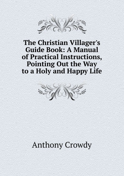 The Christian Villager.s Guide Book: A Manual of Practical Instructions, Pointing Out the Way to a Holy and Happy Life