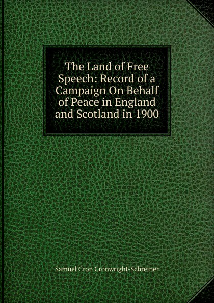 Samuel Cron Cronwright-Schreiner The Land of Free Speech: Record of a Campaign On Behalf of Peace in England and Scotland in 1900 Samuel Cron Cronwright-Schreiner The Land of Free Speech: Record of a Campaign On Behalf of Peace in England and Scotland in 1900