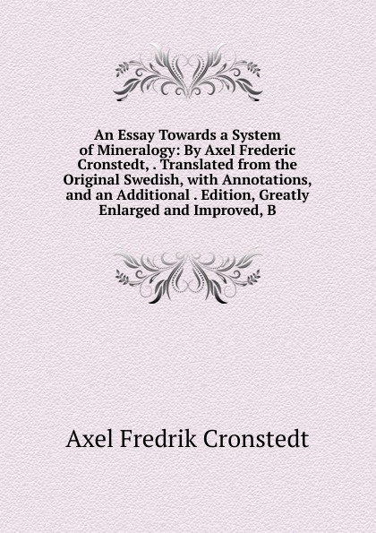 An Essay Towards a System of Mineralogy: By Axel Frederic Cronstedt, . Translated from the Original Swedish, with Annotations, and an Additional . Edition, Greatly Enlarged and Improved, B