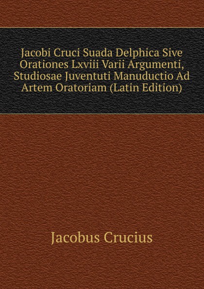 Jacobi Cruci Suada Delphica Sive Orationes Lxviii Varii Argumenti, Studiosae Juventuti Manuductio Ad Artem Oratoriam (Latin Edition)