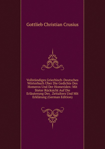 Vollstandiges Griechisch-Deutsches Worterbuch Uber Die Gedichte Des Homeros Und Der Homeriden: Mit Steter Rucksicht Auf Die Erlauterung Des . Zeitalters Und Mit Erklarung (German Edition)