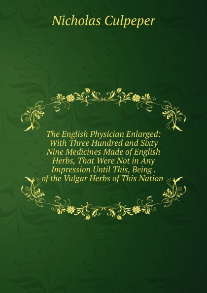 The English Physician Enlarged: With Three Hundred and Sixty Nine Medicines Made of English Herbs, That Were Not in Any Impression Until This, Being . of the Vulgar Herbs of This Nation .