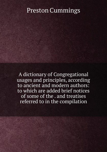 A dictionary of Congregational usages and principles, according to ancient and modern authors: to which are added brief notices of some of the . and treatises referred to in the compilation
