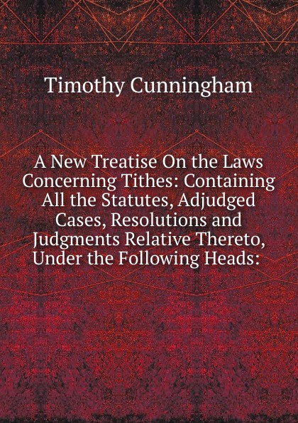 A New Treatise On the Laws Concerning Tithes: Containing All the Statutes, Adjudged Cases, Resolutions and Judgments Relative Thereto, Under the Following Heads: .