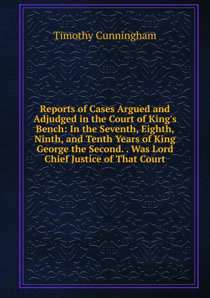 Reports of Cases Argued and Adjudged in the Court of King.s Bench: In the Seventh, Eighth, Ninth, and Tenth Years of King George the Second. . Was Lord Chief Justice of That Court