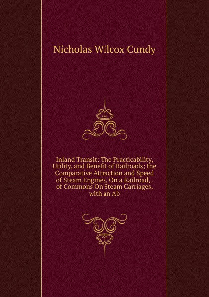 Inland Transit: The Practicability, Utility, and Benefit of Railroads; the Comparative Attraction and Speed of Steam Engines, On a Railroad, . of Commons On Steam Carriages, with an Ab