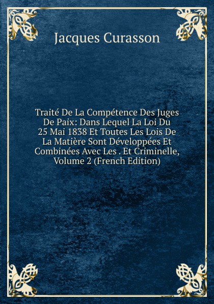 Traite De La Competence Des Juges De Paix: Dans Lequel La Loi Du 25 Mai 1838 Et Toutes Les Lois De La Matiere Sont Developpees Et Combinees Avec Les . Et Criminelle, Volume 2 (French Edition)