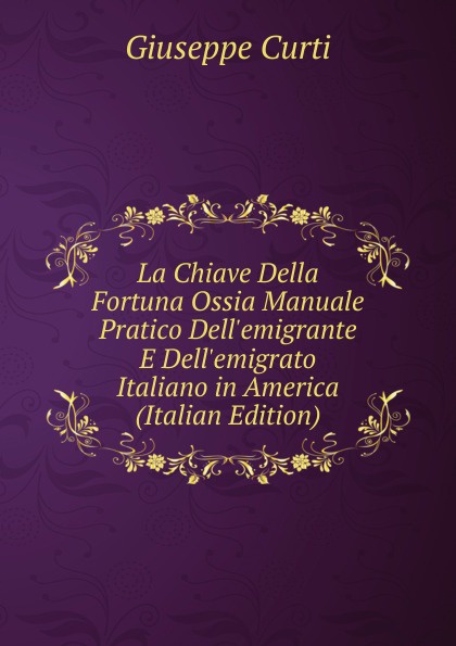 La Chiave Della Fortuna Ossia Manuale Pratico Dell.emigrante E Dell.emigrato Italiano in America (Italian Edition)