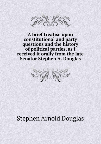 A brief treatise upon constitutional and party questions and the history of political parties, as I received it orally from the late Senator Stephen A. Douglas