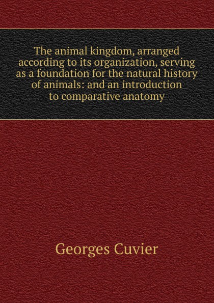 The animal kingdom, arranged according to its organization, serving as a foundation for the natural history of animals: and an introduction to comparative anatomy