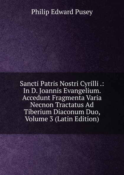 Sancti Patris Nostri Cyrilli .: In D. Joannis Evangelium. Accedunt Fragmenta Varia Necnon Tractatus Ad Tiberium Diaconum Duo, Volume 3 (Latin Edition)