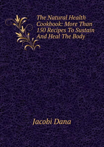 The Natural Health Cookbook: More Than 150 Recipes To Sustain And Heal The Body