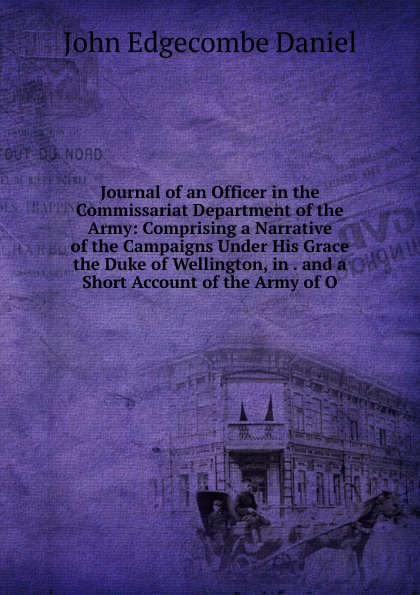 Journal of an Officer in the Commissariat Department of the Army: Comprising a Narrative of the Campaigns Under His Grace the Duke of Wellington, in . and a Short Account of the Army of O