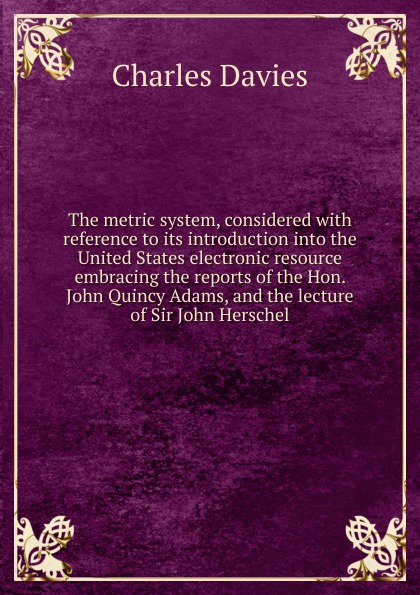 The metric system, considered with reference to its introduction into the United States electronic resource embracing the reports of the Hon. John Quincy Adams, and the lecture of Sir John Herschel