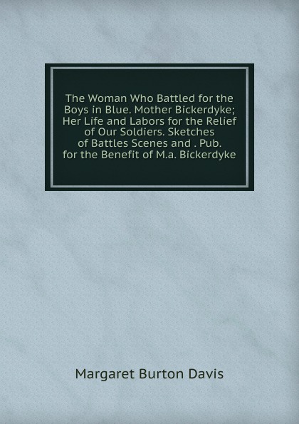 The Woman Who Battled for the Boys in Blue. Mother Bickerdyke; Her Life and Labors for the Relief of Our Soldiers. Sketches of Battles Scenes and . Pub. for the Benefit of M.a. Bickerdyke