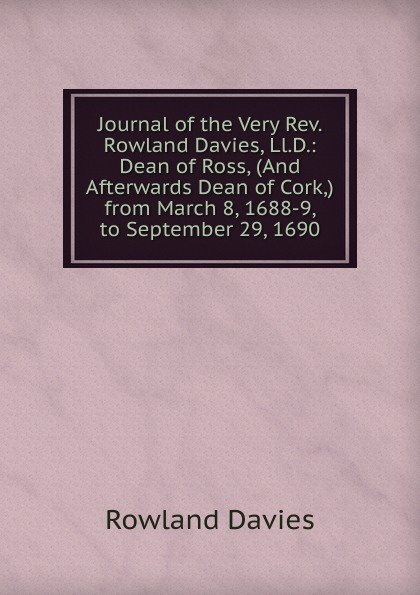 Journal of the Very Rev. Rowland Davies, Ll.D.: Dean of Ross, (And Afterwards Dean of Cork,) from March 8, 1688-9, to September 29, 1690