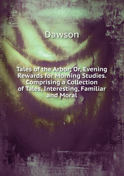 Tales of the Arbor; Or, Evening Rewards for Morning Studies. Comprising a Collection of Tales, Interesting, Familiar and Moral