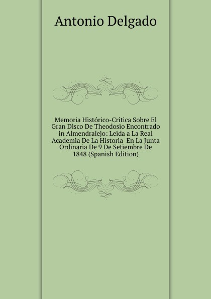 Memoria Historico-Critica Sobre El Gran Disco De Theodosio Encontrado in Almendralejo: Leida a La Real Academia De La Historia  En La Junta Ordinaria De 9 De Setiembre De 1848 (Spanish Edition)