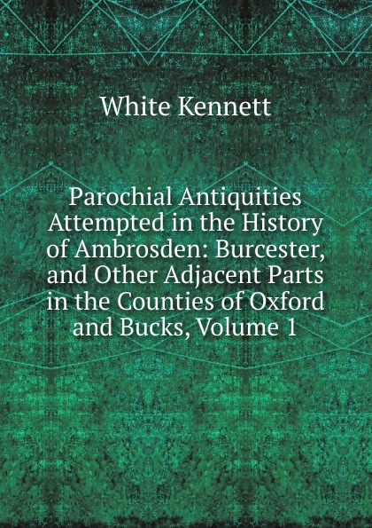 Parochial Antiquities Attempted in the History of Ambrosden: Burcester, and Other Adjacent Parts in the Counties of Oxford and Bucks, Volume 1