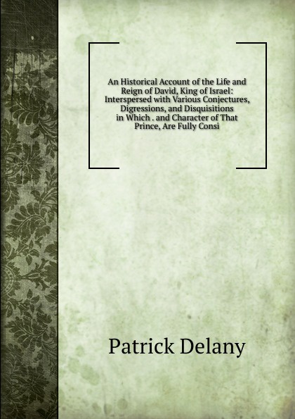 An Historical Account of the Life and Reign of David, King of Israel: Interspersed with Various Conjectures, Digressions, and Disquisitions in Which . and Character of That Prince, Are Fully Consi