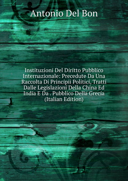 Instituzioni Del Diritto Pubblico Internazionale: Precedute Da Una Raccolta Di Principii Politici, Tratti Dalle Legislazioni Della China Ed India E Da . Pubblico Della Grecia (Italian Edition)