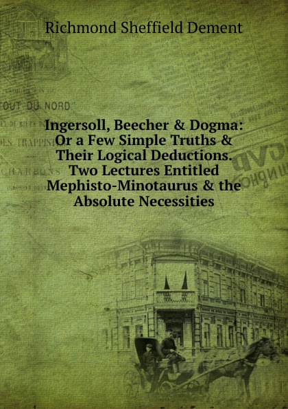 Ingersoll, Beecher . Dogma: Or a Few Simple Truths . Their Logical Deductions. Two Lectures Entitled Mephisto-Minotaurus . the Absolute Necessities