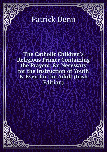 The Catholic Children.s Religious Primer Containing the Prayers, .c Necessary for the Instruction of Youth . Even for the Adult (Irish Edition)