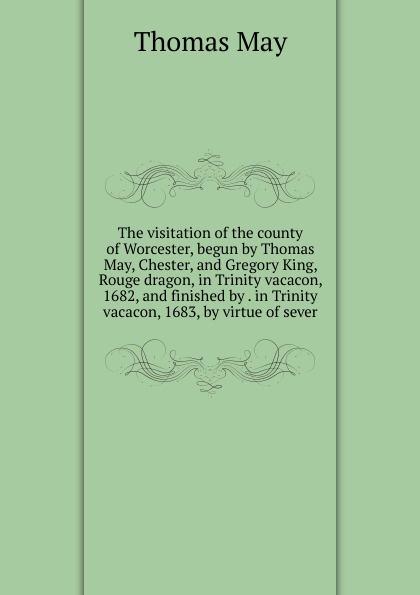 The visitation of the county of Worcester, begun by Thomas May, Chester, and Gregory King, Rouge dragon, in Trinity vacacon, 1682, and finished by . in Trinity vacacon, 1683, by virtue of sever