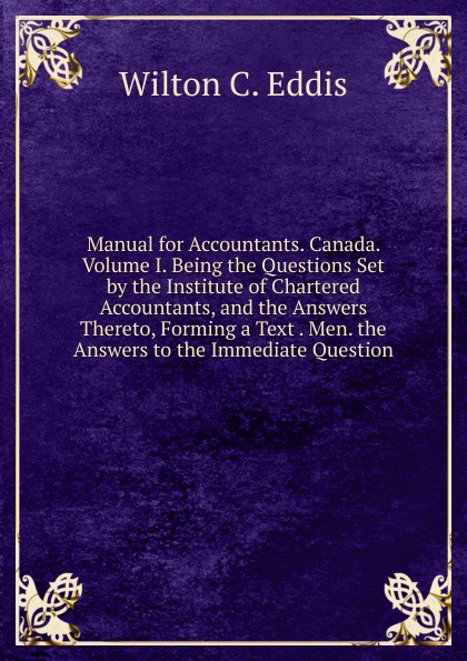 Manual for Accountants. Canada. Volume I. Being the Questions Set by the Institute of Chartered Accountants, and the Answers Thereto, Forming a Text . Men. the Answers to the Immediate Question