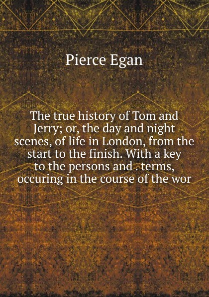 The true history of Tom and Jerry; or, the day and night scenes, of life in London, from the start to the finish. With a key to the persons and . terms, occuring in the course of the wor