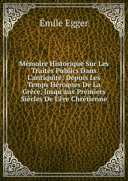 Memoire Historique Sur Les Traites Publics Dans L.antiquite: Depuis Les Temps Heroques De La Grece, Jusqu.aux Premiers Siecles De L.ere Chretienne