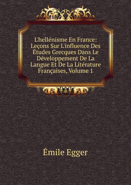 L.hellenisme En France: Lecons Sur L.influence Des Etudes Grecques Dans Le Developpement De La Langue Et De La Literature Francaises, Volume 1