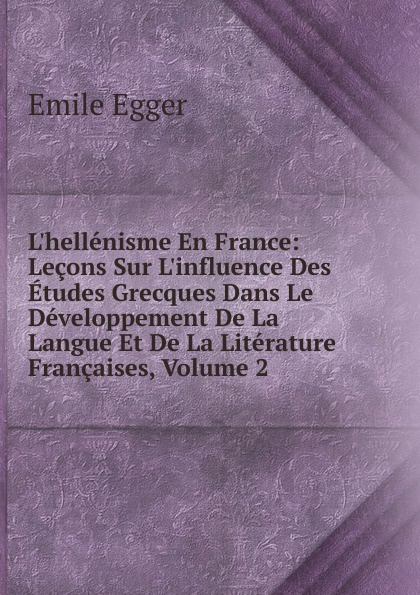 L.hellenisme En France: Lecons Sur L.influence Des Etudes Grecques Dans Le Developpement De La Langue Et De La Literature Francaises, Volume 2