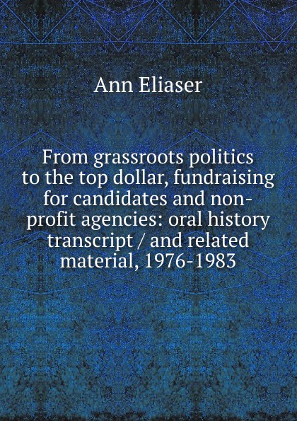 From grassroots politics to the top dollar, fundraising for candidates and non-profit agencies: oral history transcript / and related material, 1976-1983