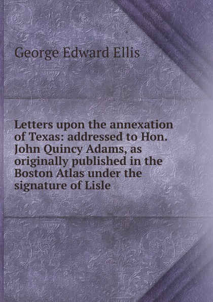 Letters upon the annexation of Texas: addressed to Hon. John Quincy Adams, as originally published in the Boston Atlas under the signature of Lisle