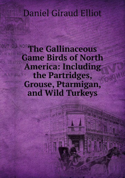 The Gallinaceous Game Birds of North America: Including the Partridges, Grouse, Ptarmigan, and Wild Turkeys