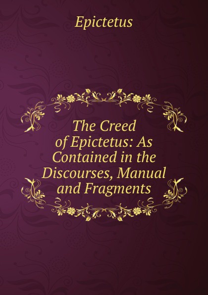 The Creed of Epictetus: As Contained in the Discourses, Manual and Fragments