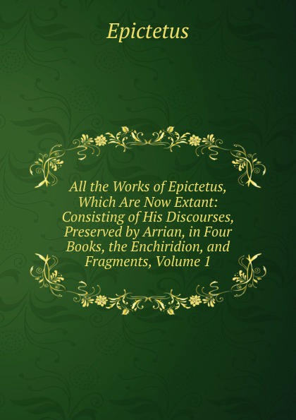 All the Works of Epictetus, Which Are Now Extant: Consisting of His Discourses, Preserved by Arrian, in Four Books, the Enchiridion, and Fragments, Volume 1