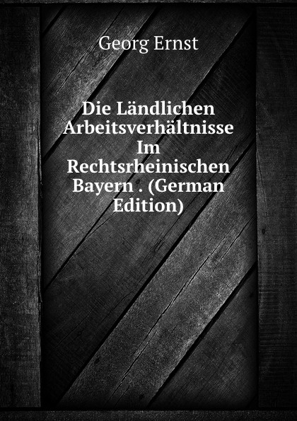 Die Landlichen Arbeitsverhaltnisse Im Rechtsrheinischen Bayern . (German Edition)