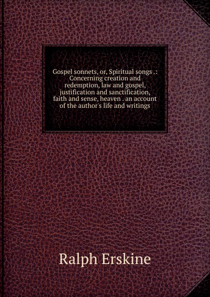 Gospel sonnets, or, Spiritual songs .: Concerning creation and redemption, law and gospel, justification and sanctification, faith and sense, heaven . an account of the author.s life and writings