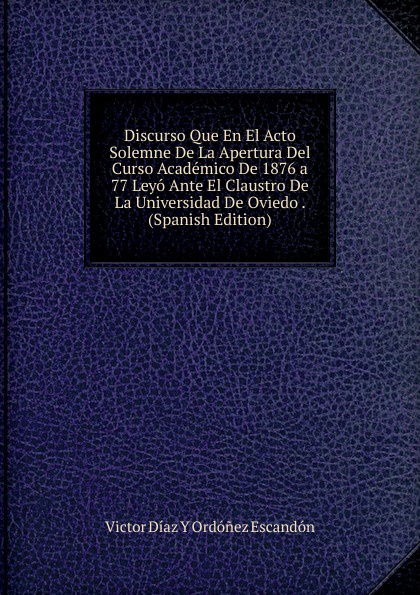 Discurso Que En El Acto Solemne De La Apertura Del Curso Academico De 1876 a 77 Leyo Ante El Claustro De La Universidad De Oviedo . (Spanish Edition)