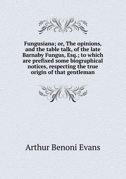 Fungusiana; or, The opinions, and the table talk, of the late Barnaby Fungus, Esq.; to which are prefixed some biographical notices, respecting the true origin of that gentleman